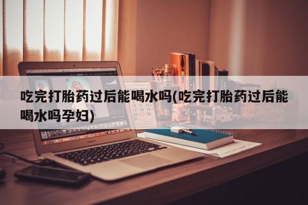 药流药货到付款吃完打胎药过后能喝水吗(吃完打胎药过后能喝水吗孕妇)